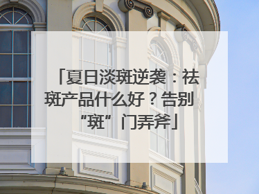 夏日淡斑逆袭：祛斑产品什么好？告别“斑”门弄斧