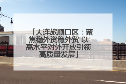 大连旅顺口区：聚焦稳外资稳外贸 以高水平对外开放引领高质量发展