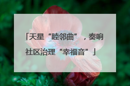 天星“睦邻曲”，奏响社区治理“幸福音”