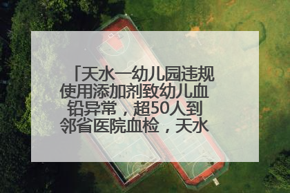天水一幼儿园违规使用添加剂致幼儿血铅异常，超50人到邻省医院血检，天水派专员到西安协助