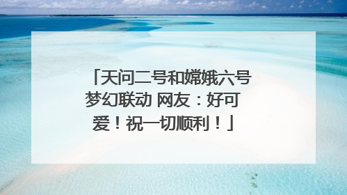 天问二号和嫦娥六号梦幻联动 网友：好可爱！祝一切顺利！