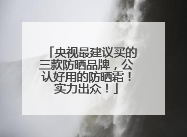 央视最建议买的三款防晒品牌，公认好用的防晒霜！实力出众！