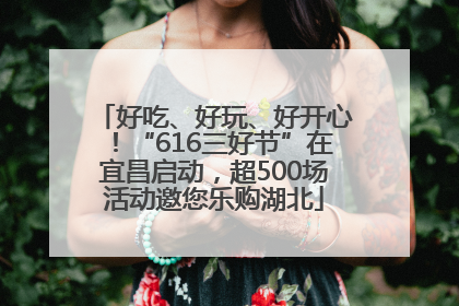 好吃、好玩、好开心！“616三好节”在宜昌启动，超500场活动邀您乐购湖北