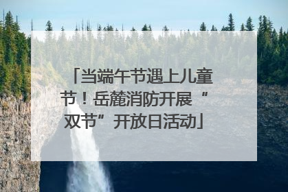 当端午节遇上儿童节！岳麓消防开展“双节”开放日活动
