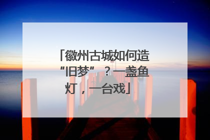 徽州古城如何造“旧梦”？一盏鱼灯，一台戏