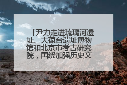 尹力走进琉璃河遗址、大葆台遗址博物馆和北京市考古研究院，围绕加强历史文化名城保护调研