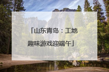 山东青岛：工地趣味游戏迎端午