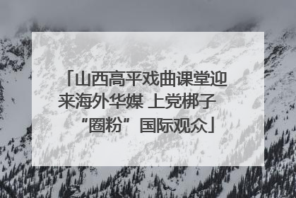山西高平戏曲课堂迎来海外华媒 上党梆子“圈粉”国际观众