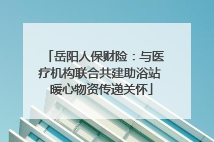 岳阳人保财险：与医疗机构联合共建助浴站 暖心物资传递关怀