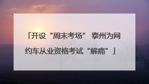 开设“周末考场” 泰州为网约车从业资格考试“解痛”