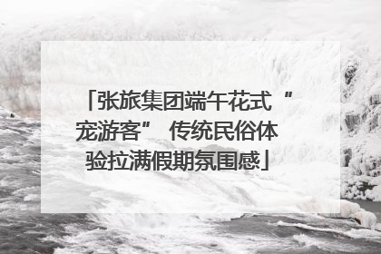 张旅集团端午花式“宠游客” 传统民俗体验拉满假期氛围感