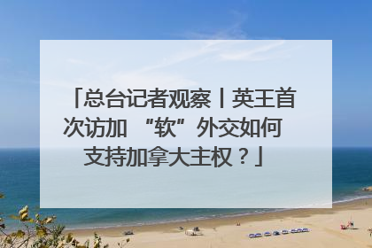 总台记者观察丨英王首次访加 “软”外交如何支持加拿大主权？