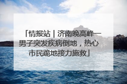 情报站｜济南晚高峰一男子突发疾病倒地，热心市民跪地接力施救