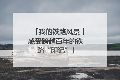 我的铁路风景︱感受跨越百年的铁路“印记”