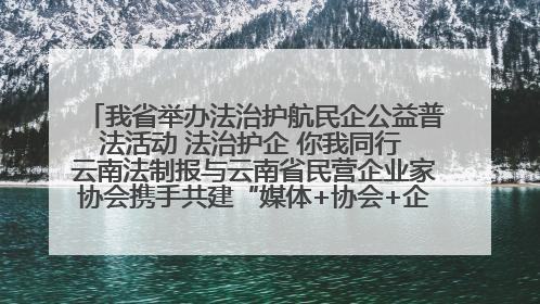 我省举办法治护航民企公益普法活动 法治护企 你我同行 云南法制报与云南省民营企业家协会携手共建“媒体+协会+企业”法治服务生态圈