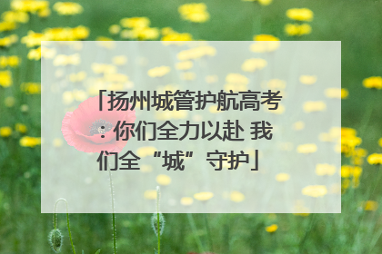 扬州城管护航高考：你们全力以赴 我们全“城”守护