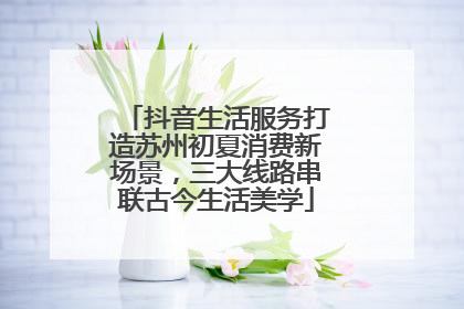 抖音生活服务打造苏州初夏消费新场景，三大线路串联古今生活美学