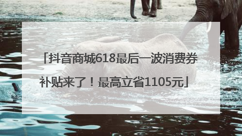 抖音商城618最后一波消费券补贴来了！最高立省1105元
