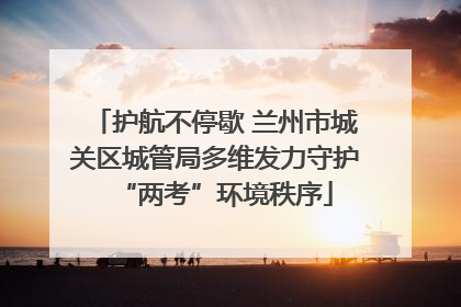 护航不停歇 兰州市城关区城管局多维发力守护“两考”环境秩序