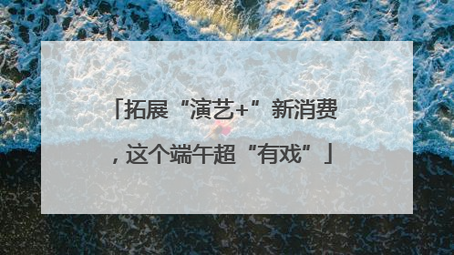 拓展“演艺+”新消费，这个端午超“有戏”