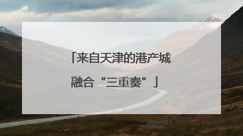 来自天津的港产城融合“三重奏”