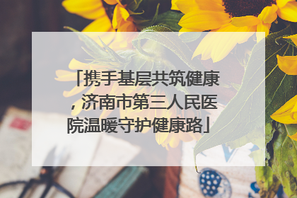 携手基层共筑健康，济南市第三人民医院温暖守护健康路