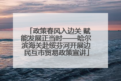政策春风入边关 赋能发展正当时——哈尔滨海关赴绥芬河开展边民互市贸易政策宣讲