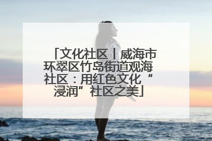 文化社区丨威海市环翠区竹岛街道观海社区：用红色文化“浸润”社区之美