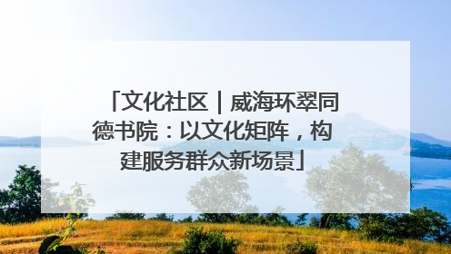 文化社区｜威海环翠同德书院：以文化矩阵，构建服务群众新场景