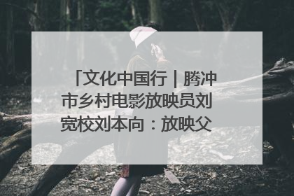 文化中国行｜腾冲市乡村电影放映员刘宽校刘本向：放映父子兵 接力光影梦