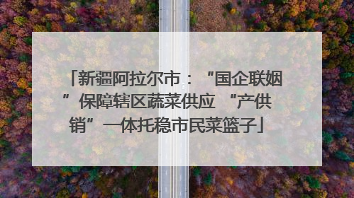 新疆阿拉尔市：“国企联姻”保障辖区蔬菜供应 “产供销”一体托稳市民菜篮子
