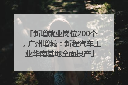 新增就业岗位200个，广州增城：新程汽车工业华南基地全面投产