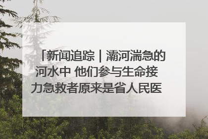 新闻追踪｜灞河湍急的河水中 他们参与生命接力急救者原来是省人民医院00后男护士