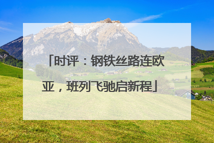 时评：钢铁丝路连欧亚，班列飞驰启新程