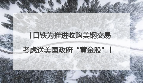 日铁为推进收购美钢交易 考虑送美国政府“黄金股”