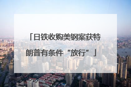 日铁收购美钢案获特朗普有条件“放行”