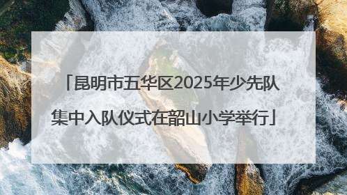 昆明市五华区2025年少先队集中入队仪式在韶山小学举行