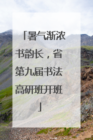 暑气渐浓书韵长，省第九届书法高研班开班