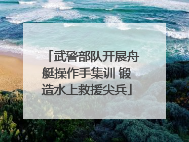 武警部队开展舟艇操作手集训 锻造水上救援尖兵