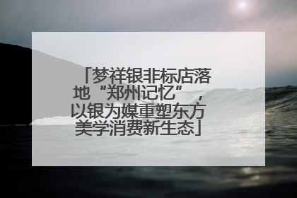 梦祥银非标店落地“郑州记忆”，以银为媒重塑东方美学消费新生态