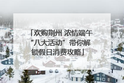 欢购荆州 浓情端午 “八大活动”带你解锁假日消费攻略