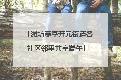潍坊寒亭开元街道各社区邻里共享端午