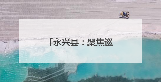 永兴县：聚焦巡察反馈问题 提升公共服务质量