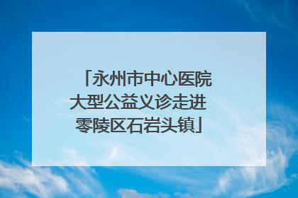 永州市中心医院大型公益义诊走进零陵区石岩头镇
