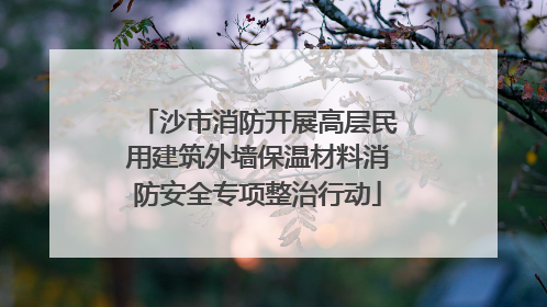 沙市消防开展高层民用建筑外墙保温材料消防安全专项整治行动