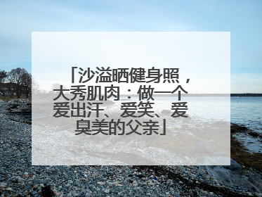 沙溢晒健身照，大秀肌肉：做一个爱出汗、爱笑、爱臭美的父亲
