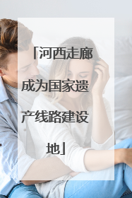 河西走廊成为国家遗产线路建设地