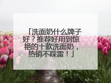 洗面奶什么牌子好？推荐好用到惊艳的十款洗面奶，热销不踩雷！