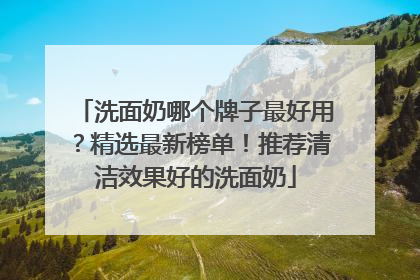 洗面奶哪个牌子最好用？精选最新榜单！推荐清洁效果好的洗面奶