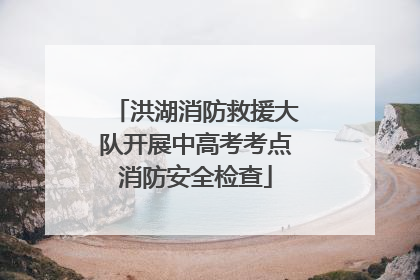 洪湖消防救援大队开展中高考考点消防安全检查